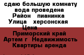 сдаю большую комнату, вода проведена › Район ­ пианинка › Улица ­ херсонская › Цена ­ 6 500 - Приморский край, Артем г. Недвижимость » Квартиры аренда   
